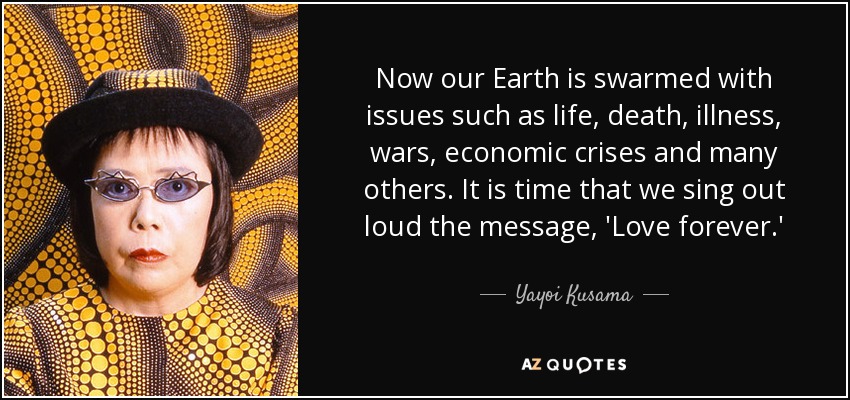 Now our Earth is swarmed with issues such as life, death, illness, wars, economic crises and many others. It is time that we sing out loud the message, 'Love forever.' - Yayoi Kusama