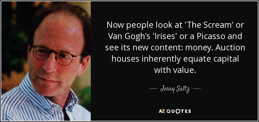 Now people look at 'The Scream' or Van Gogh's 'Irises' or a Picasso and see its new content: money. Auction houses inherently equate capital with value. - Jerry Saltz