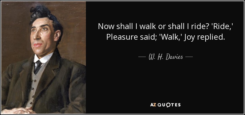 Now shall I walk or shall I ride? 'Ride,' Pleasure said; 'Walk,' Joy replied. - W. H. Davies