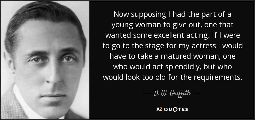 Now supposing I had the part of a young woman to give out, one that wanted some excellent acting. If I were to go to the stage for my actress I would have to take a matured woman, one who would act splendidly, but who would look too old for the requirements. - D. W. Griffith