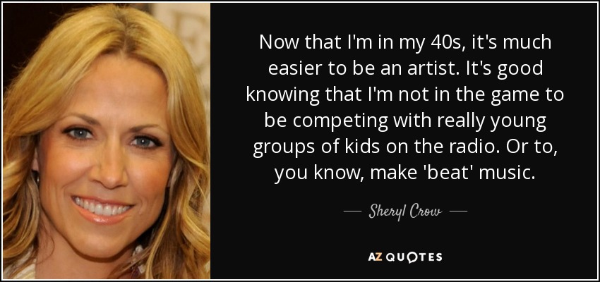 Now that I'm in my 40s, it's much easier to be an artist. It's good knowing that I'm not in the game to be competing with really young groups of kids on the radio. Or to, you know, make 'beat' music. - Sheryl Crow