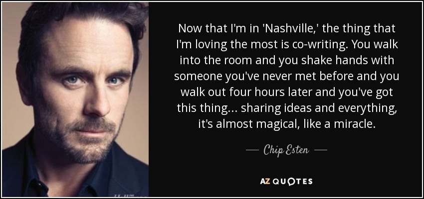 Now that I'm in 'Nashville,' the thing that I'm loving the most is co-writing. You walk into the room and you shake hands with someone you've never met before and you walk out four hours later and you've got this thing... sharing ideas and everything, it's almost magical, like a miracle. - Chip Esten