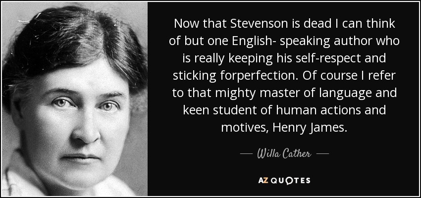 Now that Stevenson is dead I can think of but one English- speaking author who is really keeping his self-respect and sticking forperfection. Of course I refer to that mighty master of language and keen student of human actions and motives, Henry James. - Willa Cather