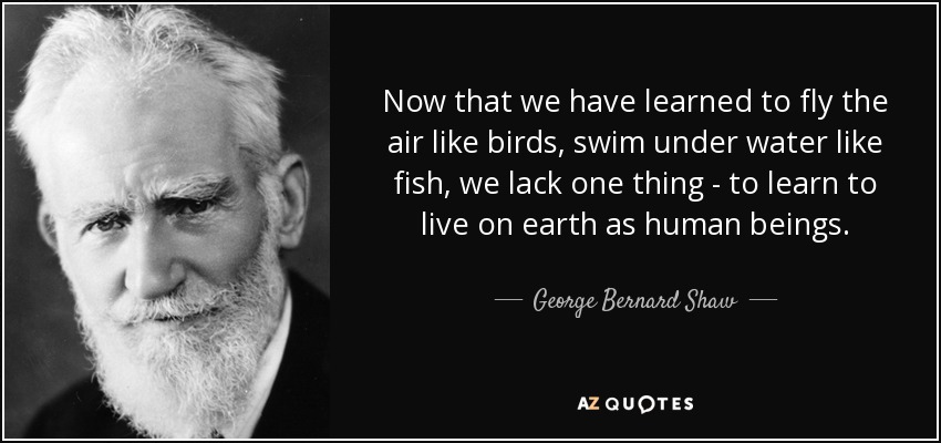 Now that we have learned to fly the air like birds, swim under water like fish, we lack one thing - to learn to live on earth as human beings. - George Bernard Shaw
