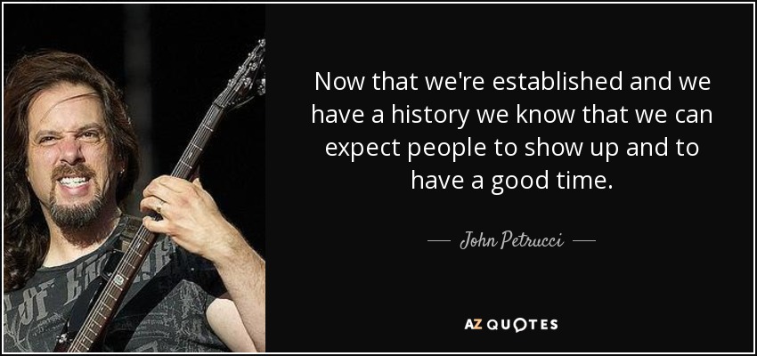 Now that we're established and we have a history we know that we can expect people to show up and to have a good time. - John Petrucci