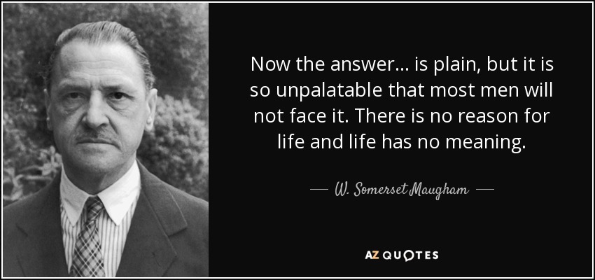 Now the answer ... is plain, but it is so unpalatable that most men will not face it. There is no reason for life and life has no meaning. - W. Somerset Maugham