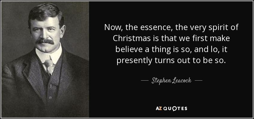 Now, the essence, the very spirit of Christmas is that we first make believe a thing is so, and lo, it presently turns out to be so. - Stephen Leacock