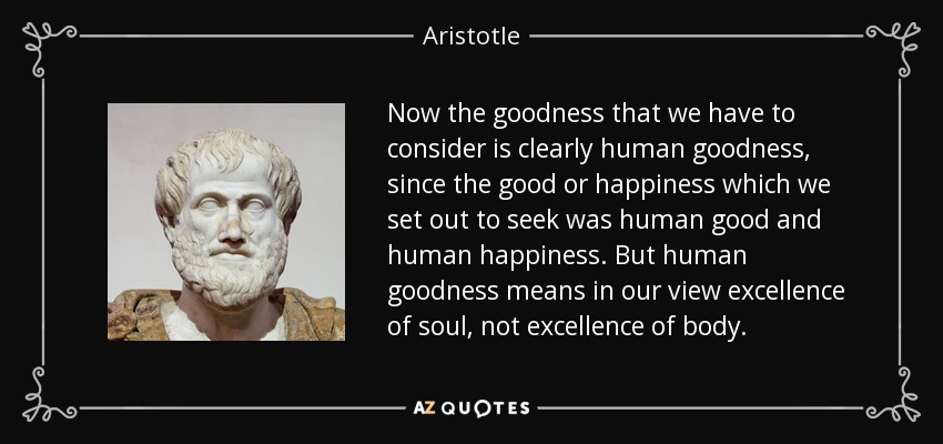 Now the goodness that we have to consider is clearly human goodness, since the good or happiness which we set out to seek was human good and human happiness. But human goodness means in our view excellence of soul, not excellence of body. - Aristotle