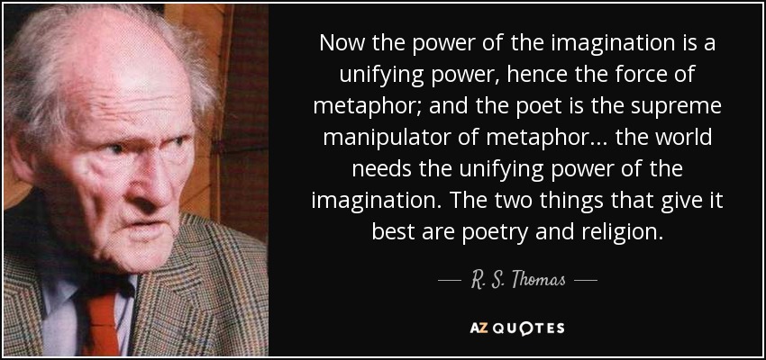 Now the power of the imagination is a unifying power, hence the force of metaphor; and the poet is the supreme manipulator of metaphor... the world needs the unifying power of the imagination. The two things that give it best are poetry and religion. - R. S. Thomas