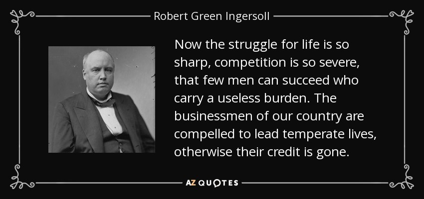 Now the struggle for life is so sharp, competition is so severe, that few men can succeed who carry a useless burden. The businessmen of our country are compelled to lead temperate lives, otherwise their credit is gone. - Robert Green Ingersoll