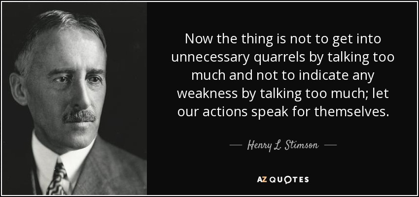 Now the thing is not to get into unnecessary quarrels by talking too much and not to indicate any weakness by talking too much; let our actions speak for themselves. - Henry L. Stimson