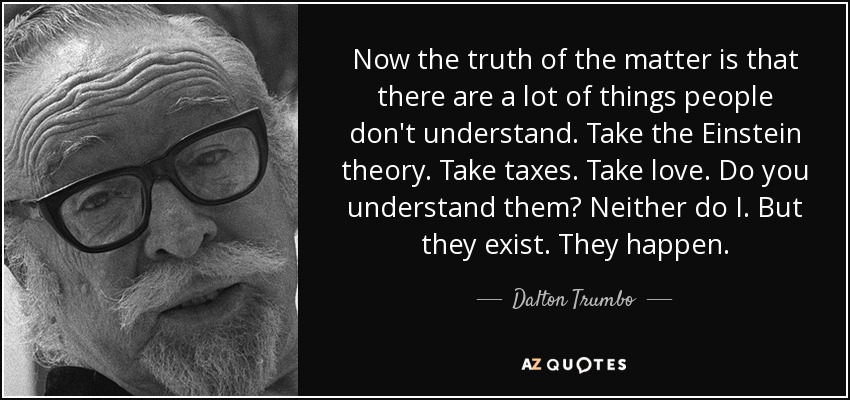 Now the truth of the matter is that there are a lot of things people don't understand. Take the Einstein theory. Take taxes. Take love. Do you understand them? Neither do I. But they exist. They happen. - Dalton Trumbo
