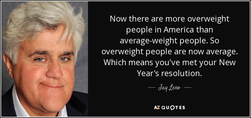 Now there are more overweight people in America than average-weight people. So overweight people are now average. Which means you've met your New Year's resolution. - Jay Leno