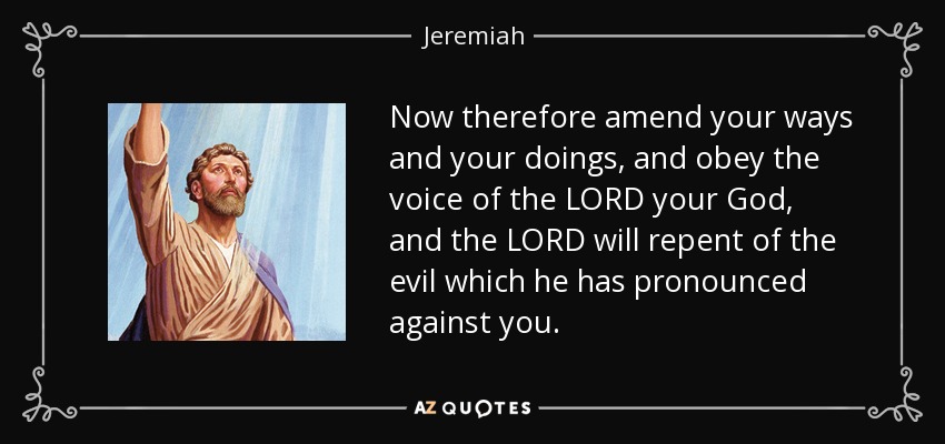 Now therefore amend your ways and your doings, and obey the voice of the LORD your God, and the LORD will repent of the evil which he has pronounced against you. - Jeremiah