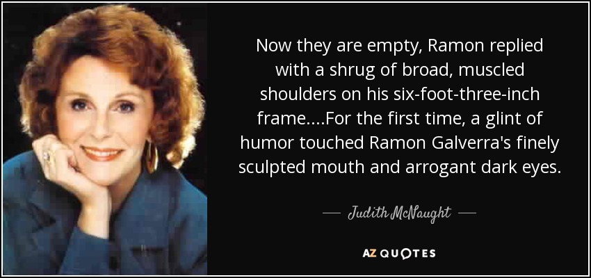 Now they are empty, Ramon replied with a shrug of broad, muscled shoulders on his six-foot-three-inch frame....For the first time, a glint of humor touched Ramon Galverra's finely sculpted mouth and arrogant dark eyes. - Judith McNaught