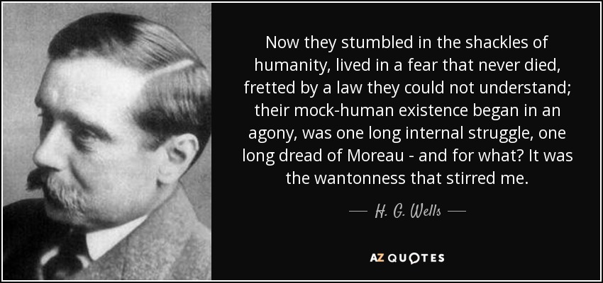 Now they stumbled in the shackles of humanity, lived in a fear that never died, fretted by a law they could not understand; their mock-human existence began in an agony, was one long internal struggle, one long dread of Moreau - and for what? It was the wantonness that stirred me. - H. G. Wells