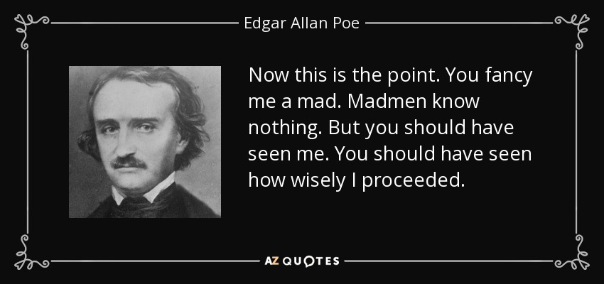 Now this is the point. You fancy me a mad. Madmen know nothing. But you should have seen me. You should have seen how wisely I proceeded. - Edgar Allan Poe