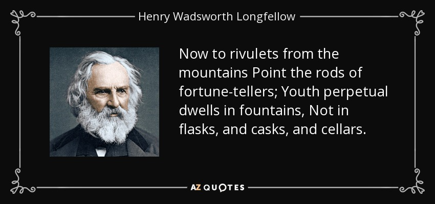 Now to rivulets from the mountains Point the rods of fortune-tellers; Youth perpetual dwells in fountains, Not in flasks, and casks, and cellars. - Henry Wadsworth Longfellow
