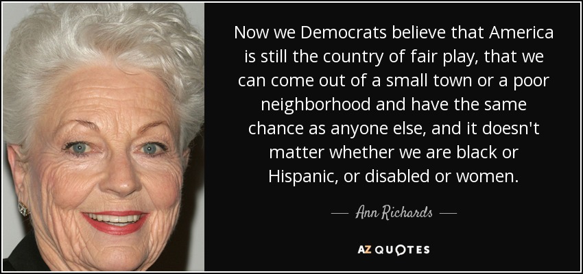 Now we Democrats believe that America is still the country of fair play, that we can come out of a small town or a poor neighborhood and have the same chance as anyone else, and it doesn't matter whether we are black or Hispanic, or disabled or women. - Ann Richards