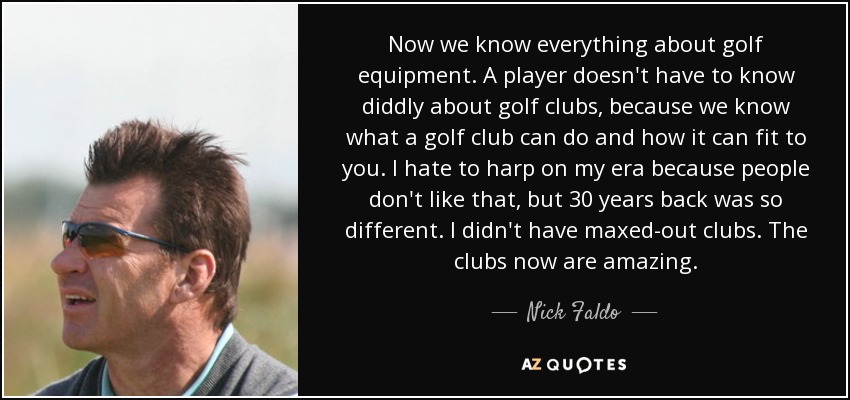 Now we know everything about golf equipment. A player doesn't have to know diddly about golf clubs, because we know what a golf club can do and how it can fit to you. I hate to harp on my era because people don't like that, but 30 years back was so different. I didn't have maxed-out clubs. The clubs now are amazing. - Nick Faldo