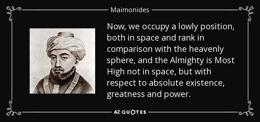Now, we occupy a lowly position, both in space and rank in comparison with the heavenly sphere, and the Almighty is Most High not in space, but with respect to absolute existence, greatness and power. - Maimonides