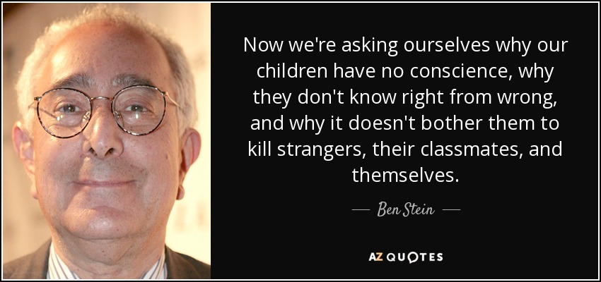 Now we're asking ourselves why our children have no conscience, why they don't know right from wrong, and why it doesn't bother them to kill strangers, their classmates, and themselves. - Ben Stein