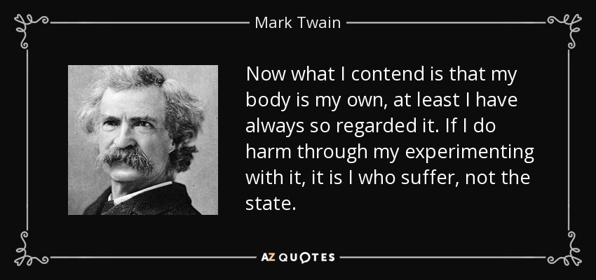 Now what I contend is that my body is my own, at least I have always so regarded it. If I do harm through my experimenting with it, it is I who suffer, not the state. - Mark Twain