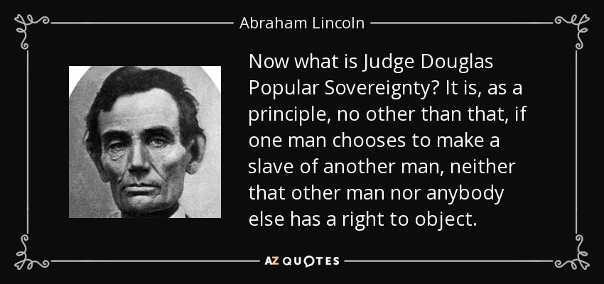 Now what is Judge Douglas Popular Sovereignty? It is, as a principle, no other than that, if one man chooses to make a slave of another man, neither that other man nor anybody else has a right to object. - Abraham Lincoln