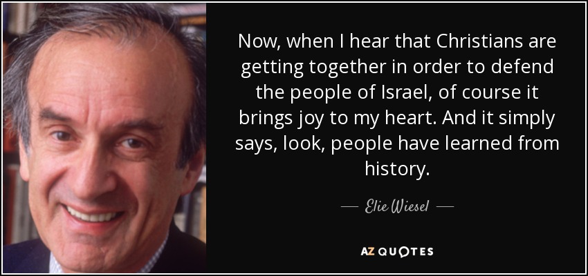 Now, when I hear that Christians are getting together in order to defend the people of Israel, of course it brings joy to my heart. And it simply says, look, people have learned from history. - Elie Wiesel