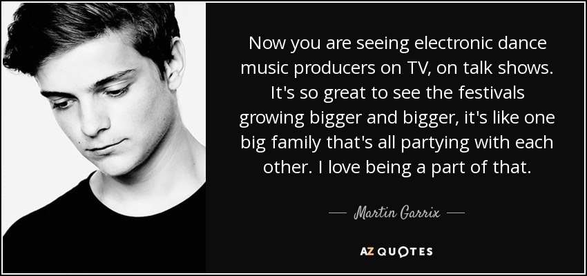Now you are seeing electronic dance music producers on TV, on talk shows. It's so great to see the festivals growing bigger and bigger, it's like one big family that's all partying with each other. I love being a part of that. - Martin Garrix