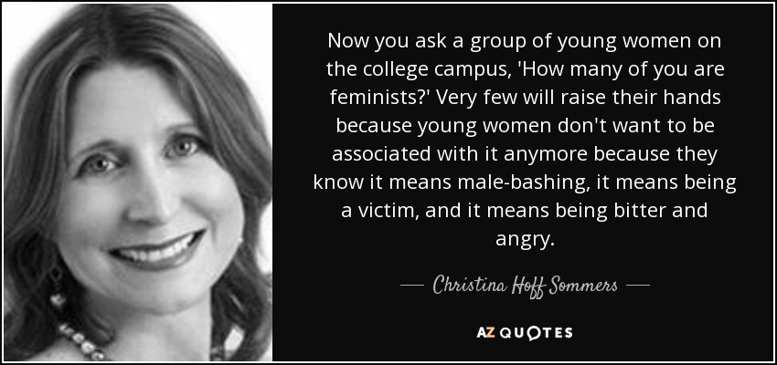 Now you ask a group of young women on the college campus, 'How many of you are feminists?' Very few will raise their hands because young women don't want to be associated with it anymore because they know it means male-bashing, it means being a victim, and it means being bitter and angry. - Christina Hoff Sommers