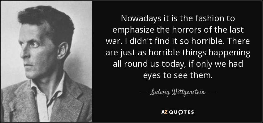Nowadays it is the fashion to emphasize the horrors of the last war. I didn't find it so horrible. There are just as horrible things happening all round us today, if only we had eyes to see them. - Ludwig Wittgenstein