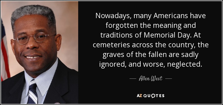Nowadays, many Americans have forgotten the meaning and traditions of Memorial Day. At cemeteries across the country, the graves of the fallen are sadly ignored, and worse, neglected. - Allen West