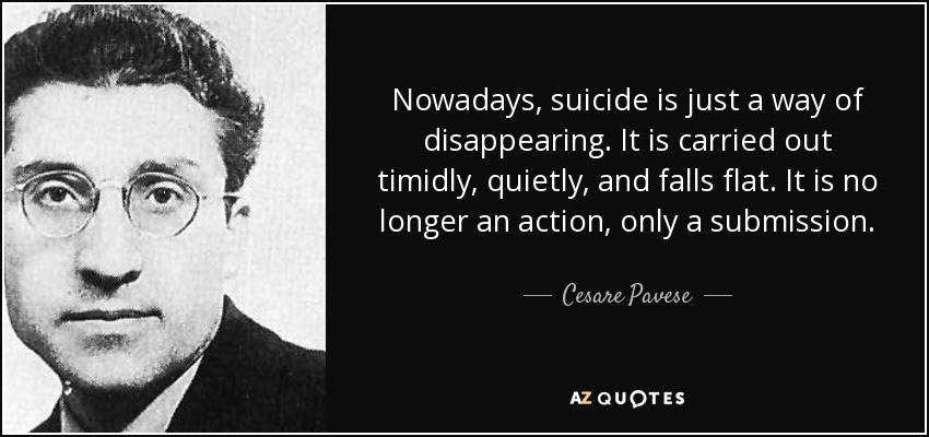 Nowadays, suicide is just a way of disappearing. It is carried out timidly, quietly, and falls flat. It is no longer an action, only a submission. - Cesare Pavese