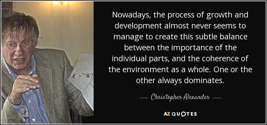 Nowadays, the process of growth and development almost never seems to manage to create this subtle balance between the importance of the individual parts, and the coherence of the environment as a whole. One or the other always dominates. - Christopher Alexander