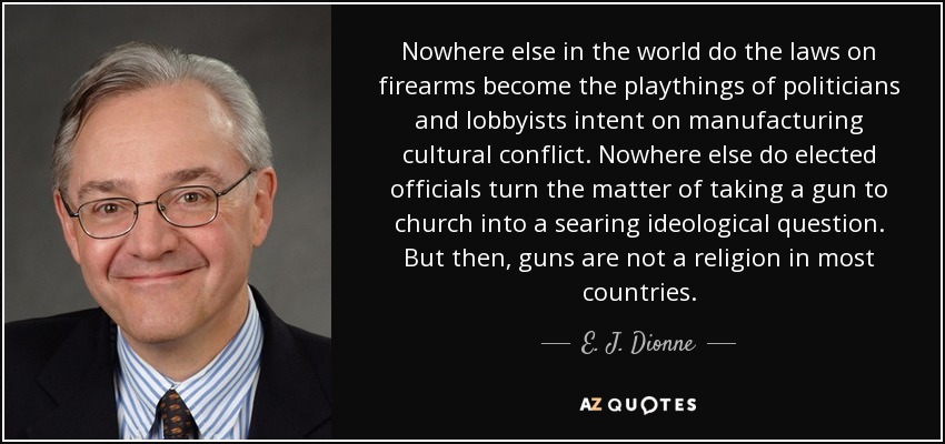 Nowhere else in the world do the laws on firearms become the playthings of politicians and lobbyists intent on manufacturing cultural conflict. Nowhere else do elected officials turn the matter of taking a gun to church into a searing ideological question. But then, guns are not a religion in most countries. - E. J. Dionne