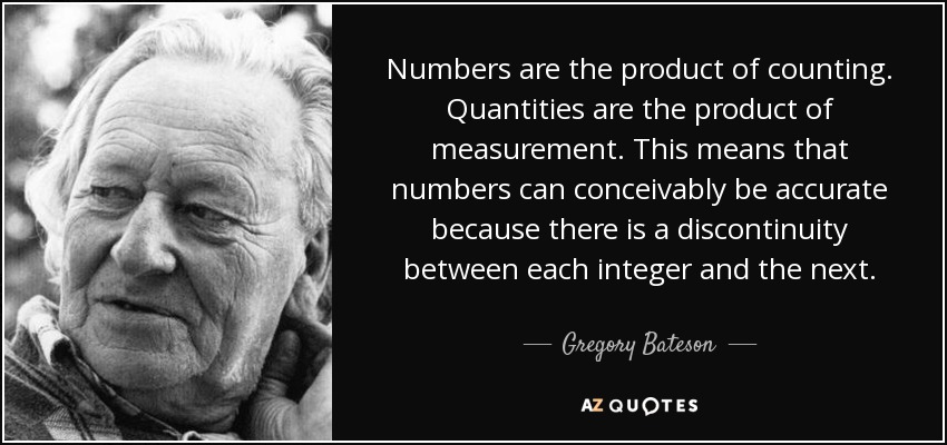 Numbers are the product of counting. Quantities are the product of measurement. This means that numbers can conceivably be accurate because there is a discontinuity between each integer and the next. - Gregory Bateson