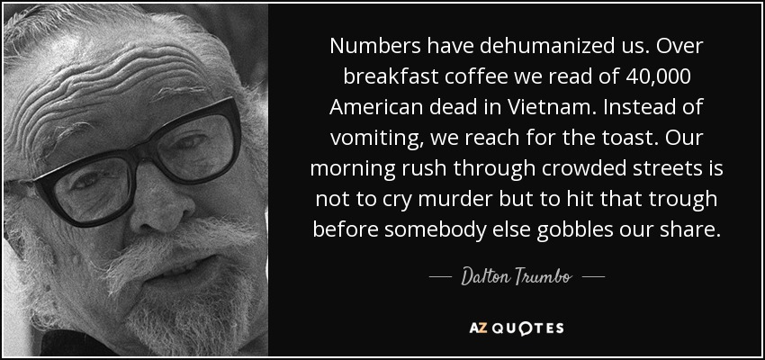 Numbers have dehumanized us. Over breakfast coffee we read of 40,000 American dead in Vietnam. Instead of vomiting, we reach for the toast. Our morning rush through crowded streets is not to cry murder but to hit that trough before somebody else gobbles our share. - Dalton Trumbo