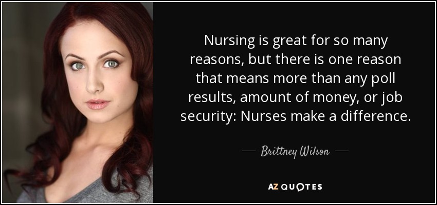Nursing is great for so many reasons, but there is one reason that means more than any poll results, amount of money, or job security: Nurses make a difference. - Brittney Wilson