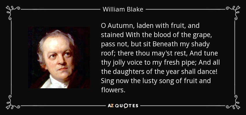O Autumn, laden with fruit, and stained With the blood of the grape, pass not, but sit Beneath my shady roof; there thou may'st rest, And tune thy jolly voice to my fresh pipe; And all the daughters of the year shall dance! Sing now the lusty song of fruit and flowers. - William Blake