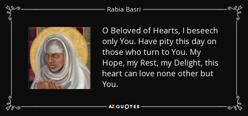 O Beloved of Hearts, I beseech only You. Have pity this day on those who turn to You. My Hope, my Rest, my Delight, this heart can love none other but You. - Rabia Basri