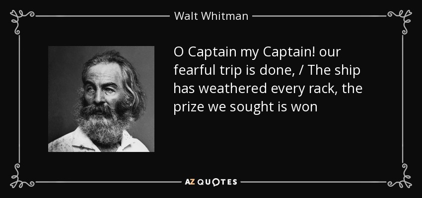 O Captain my Captain! our fearful trip is done, / The ship has weathered every rack, the prize we sought is won - Walt Whitman