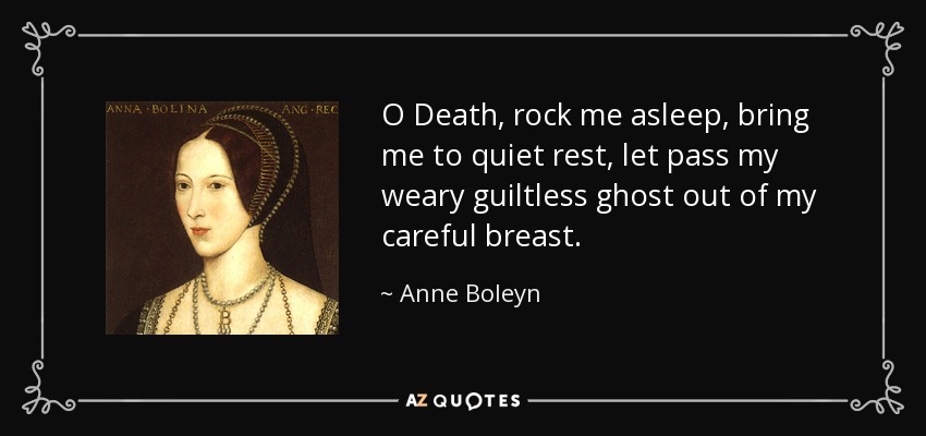 O Death, rock me asleep, bring me to quiet rest, let pass my weary guiltless ghost out of my careful breast. - Anne Boleyn