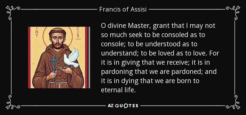 O divine Master, grant that I may not so much seek to be consoled as to console; to be understood as to understand; to be loved as to love. For it is in giving that we receive; it is in pardoning that we are pardoned; and it is in dying that we are born to eternal life. - Francis of Assisi
