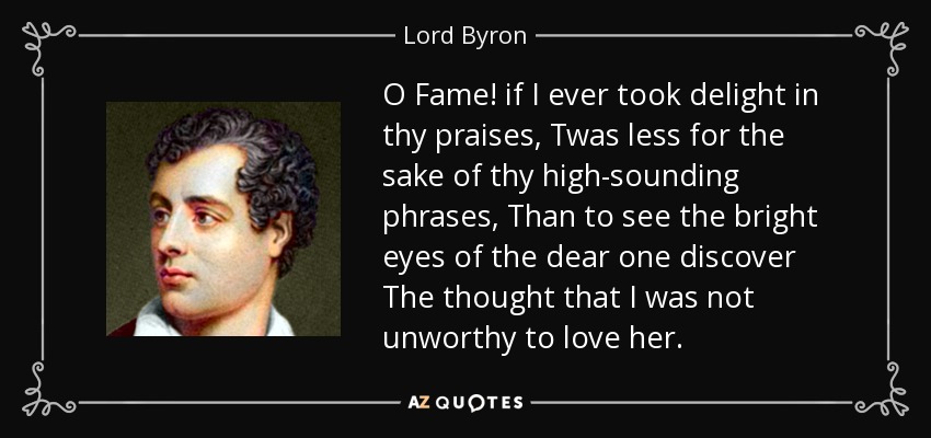 O Fame! if I ever took delight in thy praises, Twas less for the sake of thy high-sounding phrases, Than to see the bright eyes of the dear one discover The thought that I was not unworthy to love her. - Lord Byron