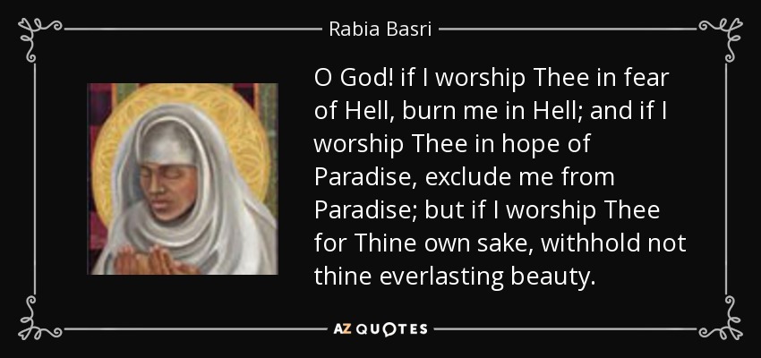 O God! if I worship Thee in fear of Hell, burn me in Hell; and if I worship Thee in hope of Paradise, exclude me from Paradise; but if I worship Thee for Thine own sake, withhold not thine everlasting beauty. - Rabia Basri