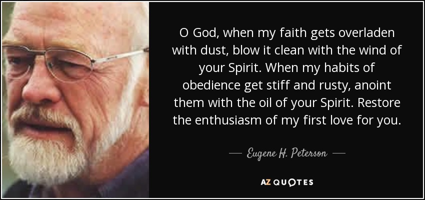 O God, when my faith gets overladen with dust, blow it clean with the wind of your Spirit. When my habits of obedience get stiff and rusty, anoint them with the oil of your Spirit. Restore the enthusiasm of my first love for you. - Eugene H. Peterson