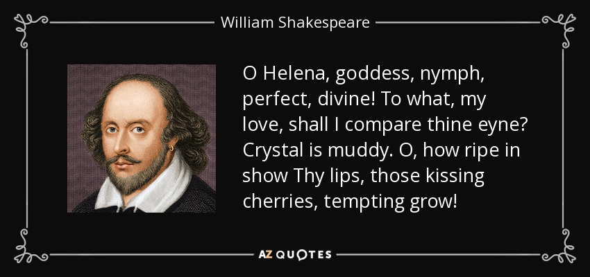 O Helena, goddess, nymph, perfect, divine! To what, my love, shall I compare thine eyne? Crystal is muddy. O, how ripe in show Thy lips, those kissing cherries, tempting grow! - William Shakespeare