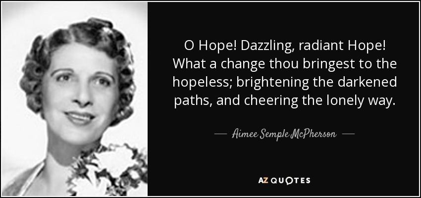 O Hope! Dazzling, radiant Hope! What a change thou bringest to the hopeless; brightening the darkened paths, and cheering the lonely way. - Aimee Semple McPherson