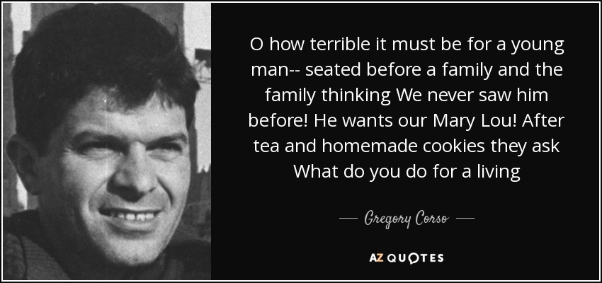 O how terrible it must be for a young man-- seated before a family and the family thinking We never saw him before! He wants our Mary Lou! After tea and homemade cookies they ask What do you do for a living - Gregory Corso